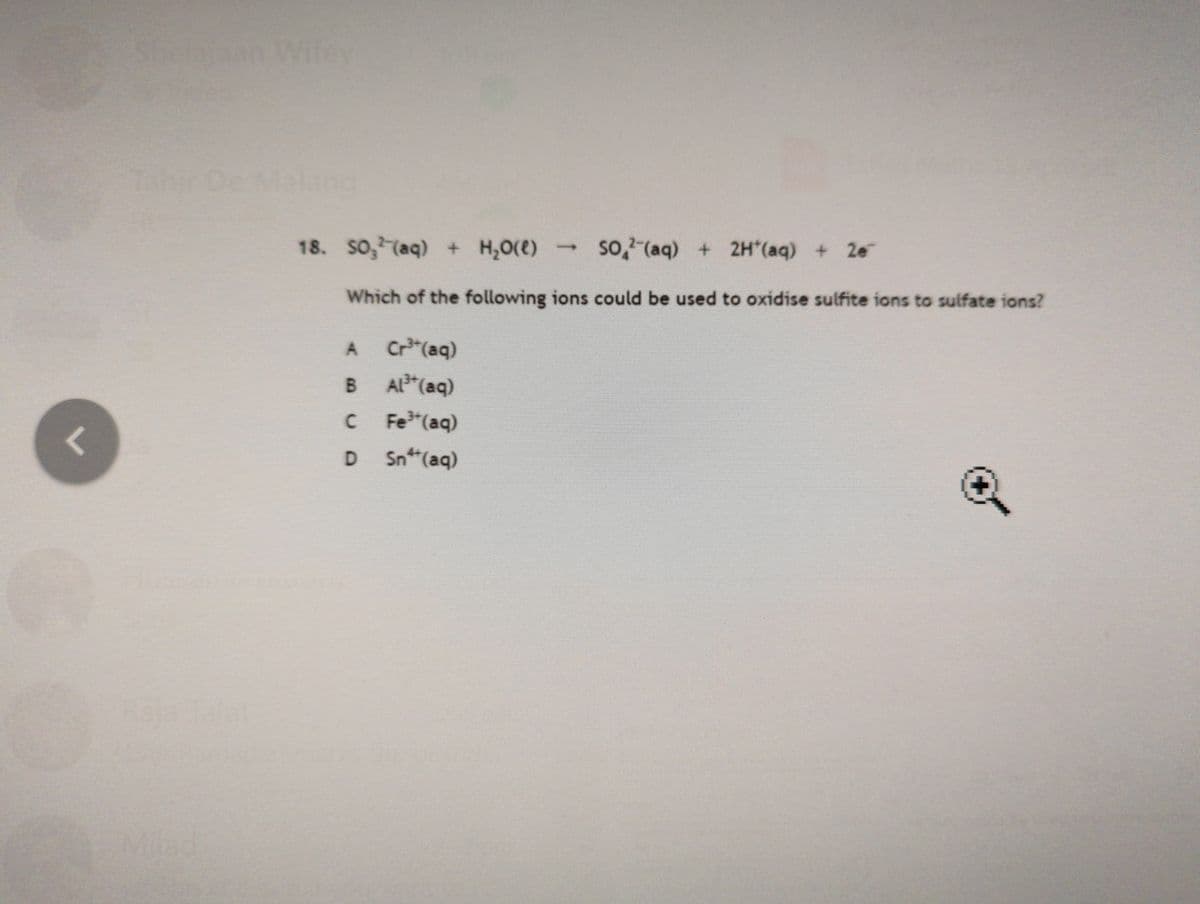 Shelaraan Wifey
De Malang
18. So, (aq) + H,0(e)
so, (aq) + 2H*(aq) + 2e
Which of the following ions could be used to oxidise sulfite ions to sulfate ions?
Cr"(aq)
AL*(aq)
Fe (aq)
B.
D.
Sn(aq)
Milad
