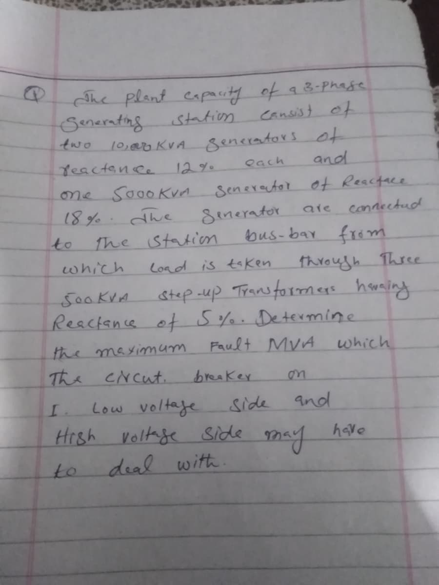 She plant eapacity of a 8-Phage
Senerating
10,00 KVA
station
cansist of
generators ot
and
two
Yeactence
12%.
each
S000Kvn
Senerautor ot Reactace
one
18% The
Semerator
bus-bar fr6 m
are
connectud
to
The station
which
Load is taken
through Three
step -up Trans formmegs houning
Reacience of S%%. Determine
Fault MyA
500 kVA
the mayimmum
The ciNcut.
which
breaker
on
I.
Low voltaje
side
and
Hrsh
Voltage side
may
have
to
deal with.
