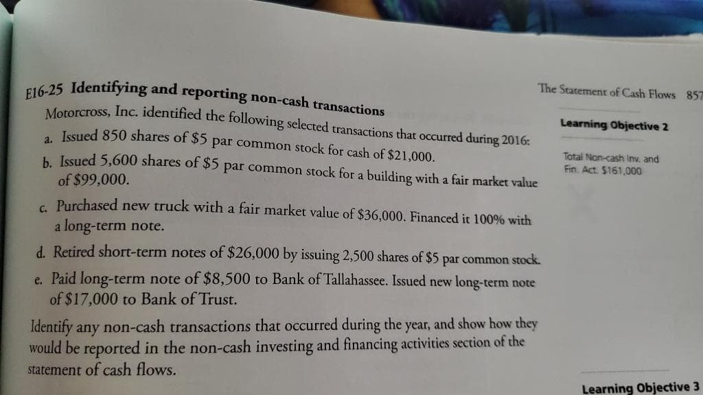 E16-25 Identifying and reporting non-cash transactions
The Statement of Cash Flows 857
Mororcross, Inc. identified the following selected transactions that occurred during 2016:
Learning Objective 2
Issued 850 shares of $5 par common stock for cash of $21,000.
Total Non-cash Inv, and
h Issued 5,600 shares of $5 par common stock for a building with a fair market value
Fin. Act. $161,000
of $99,000.
c Purchased new truck with a fair market value of $36,000. Financed it 100% with
a long-term note.
d. Retired short-term notes of $26,000 by issuing 2,500 shares of $5 par common stock.
e. Paid long-term note of $8,500 to Bank of Tallahassee. Issued new long-term note
of $17,000 to Bank of Trust.
Identify any non-cash transactions that occurred during the year, and show how they
would be reported in the non-cash investing and financing activities section of the
statement of cash flows.
Learning Objective 3
