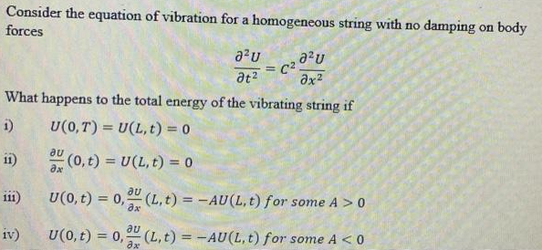 Consider the equation of vibration for a homogeneous string with no damping on body
forces
C2.
%3D
at?
What happens to the total energy of the vibrating string if
i)
U(0,T) = U(L, t) = 0
au
11)
(0, t) = U(L, t) = 0
%3D
au
111)
U(0, t) = 0, (L, t) = -AU(L, t) for some A > 0
%3D
au
iv)
U(0, t) = 0, (L, t) = -AU(L,t) for some A < 0
%3D
