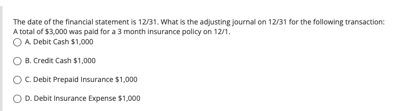 The date of the financial statement is 12/31. What is the adjusting journal on 12/31 for the following transaction:
A total of $3,000 was paid for a 3 month insurance policy on 12/1.
O A. Debit Cash $1,000
B. Credit Cash $1,000
C. Debit Prepaid Insurance $1,000
D. Debit Insurance Expense $1,000