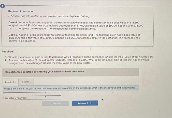 Required information
[The following information applies to the questions displayed below.]
Case A. Kapono Farms exchanged an old tractor for a newer model. The old tractor had a book value of $13,500
(original cost of $31,000 less accumulated depreciation of $17,500) and a fair value of $9,300. Kapono paid $23,000
cash to complete the exchange. The exchange has commercial substance.
Case B. Kapono Farms exchanged 100 acres of farmland for similar land. The farmland given had a book value of
$515,000 and a fair value of $730,000. Kapono paid $53,000 cash to complete the exchange. The exchange has
commercial substance.
Required:
1. What is the amount of gain or loss that Kapono would recognize on the exchange? What is the initial value of the new tractor?
2. Assume the fair value of the old tractor is $17,000 instead of $9,300. What is the amount of gain or loss that Kapono would
recognize on the exchange? What is the initial value of the new tractor?
Complete this question by entering your answers in the tabs below.
Required 1
Required 2
What is the amount of gain or loss that Kapono would recognize on the exchange? What is the initial value of the new tractor?
Initial value of new tractor
< Required
Required 2 >