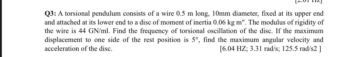 Q3: A torsional pendulum consists of a wire 0.5 m long, 10mm diameter, fixed at its upper end
and attached at its lower end to a disc of moment of inertia 0.06 kg m". The modulus of rigidity of
the wire is 44 GN/ml. Find the frequency of torsional oscillation of the disc. If the maximum
displacement to one side of the rest position is 5°, find the maximum angular velocity and
acceleration of the disc.
[6.04 HZ; 3.31 rad/s; 125.5 rad/s2 ]