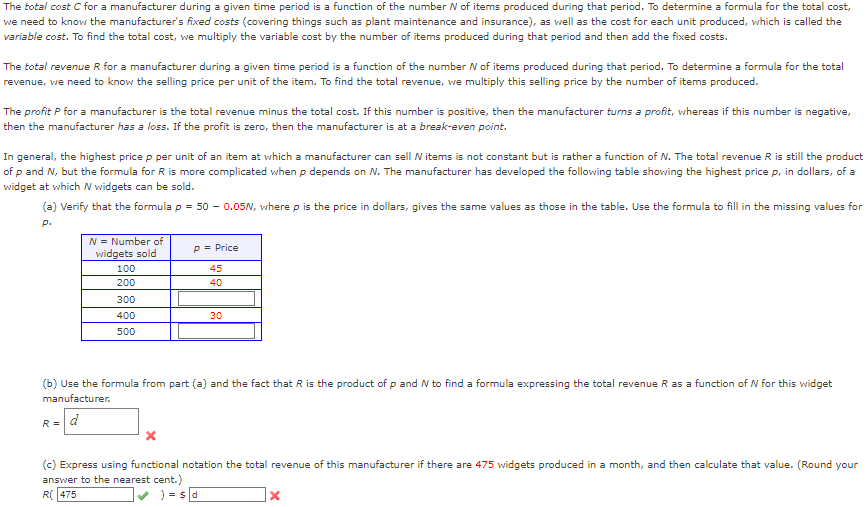 The total cost C for a manufacturer during a given time period is a function of the number N of items produced during that period. To determine a formula for the total cost,
we need to know the manufacturer's fixed costs (covering things such as plant maintenance and insurance), as well as the cost for each unit produced, which is called the
variable cost. To find the total cost, we multiply the variable cost by the number of items produced during that period and then add the fixed costs.
The total revenue R for a manufacturer during a given time period is a function of the number N of items produced during that period. To determine a formula for the total
revenue, we need to know the selling price per unit of the item. To find the total revenue, we multiply this selling price by the number of items produced.
The profit P for a manufacturer is the total revenue minus the total cost. If this number is positive, then the manufacturer turns a profit, whereas if this number is negative,
then the manufacturer has a loss. If the profit is zero, then the manufacturer is at a break-even point.
In general, the highest price p per unit of an item at which a manufacturer can sell W items is not constant but is rather a function of N. The total revenue R is still the product
of p and N, but the formula for R is more complicated when p depends on N. The manufacturer has developed the following table showing the highest price p, in dollars, of a
widget at which N widgets can be sold.
(a) Verify that the formula p = 50 -0.05N, where p is the price in dollars, gives the same values as those in the table. Use the formula to fill in the missing values for
P.
N = Number of
widgets sold
100
200
R =
300
400
500
P = Price
45
40
30
(b) Use the formula from part (a) and the fact that R is the product of p and W to find a formula expressing the total revenue R as a function of N for this widget
manufacturer.
d
(c) Express using functional notation the total revenue of this manufacturer if there are 475 widgets produced in a month, and then calculate that value. (Round your
answer to the nearest cent.)
R(475
) = $d
X