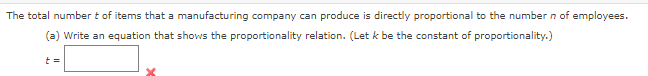 The total number t of items that a manufacturing company can produce is directly proportional to the number n of employees.
(a) Write an equation that shows the proportionality relation. (Let k be the constant of proportionality.)
t=