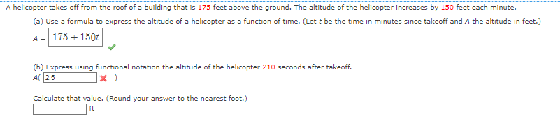 A helicopter takes off from the roof of a building that is 175 feet above the ground. The altitude of the helicopter increases by 150 feet each minute.
(a) Use a formula to express the altitude of a helicopter as a function of time. (Let t be the time in minutes since takeoff and A the altitude in feet.)
A = 175 + 150t
(b) Express using functional notation the altitude of the helicopter 210 seconds after takeoff.
A(2.5
x )
Calculate that value. (Round your answer to the nearest foot.)
ft