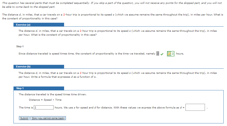 This question has several parts that must be completed sequentially. If you skip a part of the question, you will not receive any points for the skipped part, and you will not
be able to come back to the skipped part.
The distance d, in miles, that a car travels on a 2-hour trip is proportional to its speeds (which we assume remains the same throughout the trip), in miles per hour. What is
the constant of proportionality in this case?
Exercise (a)
The distance d, in miles, that a car travels on a 2-hour trip is proportional to its speeds (which we assume remains the same throughout the trip), in miles
per hour. What is the constant of proportionality in this case?
Step 1
Since distance traveled is speed times time, the constant of proportionality is the time we traveled, namely
Exercise (b)
The distance d, in miles, that a car travels on a 2-hour trip is proportional to its speed s (which we assume remains the same throughout the trip), in miles
per hour. Write a formula that expresses d as a function of s.
Step 1
The distance traveled is the speed times time driven.
Distance = Speed x Time
The time is 2
hours.
hours. We uses for speed and d for distance. With these values we express the above formula as d =
Submit Skip (you cannot come back)