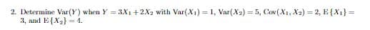 2. Determine Var(Y) when Y 3X1 +2X2 with Var(X1) 1, Var(X2) 5, Cov(X, X2) 2, E X1}
3, аnd E{X} 4.
