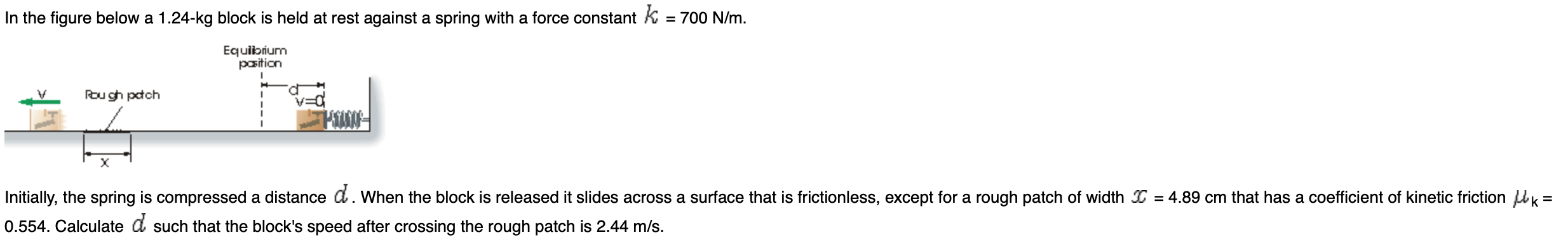 In the figure below a 1.24-kg block is held at rest against a spring with a force constant K = 700 N/m.
Equibrum
pasition
Rou gh pctch
X
|Initially, the spring is compressed a distance d. When the block is released it slides across a surface that is frictionless, except for a rough patch of width = 4.89 cm that has a coefficient of kinetic friction k=
0.554. Calculate d such that the block's speed after crossing the rough patch is 2.44 m/s.
