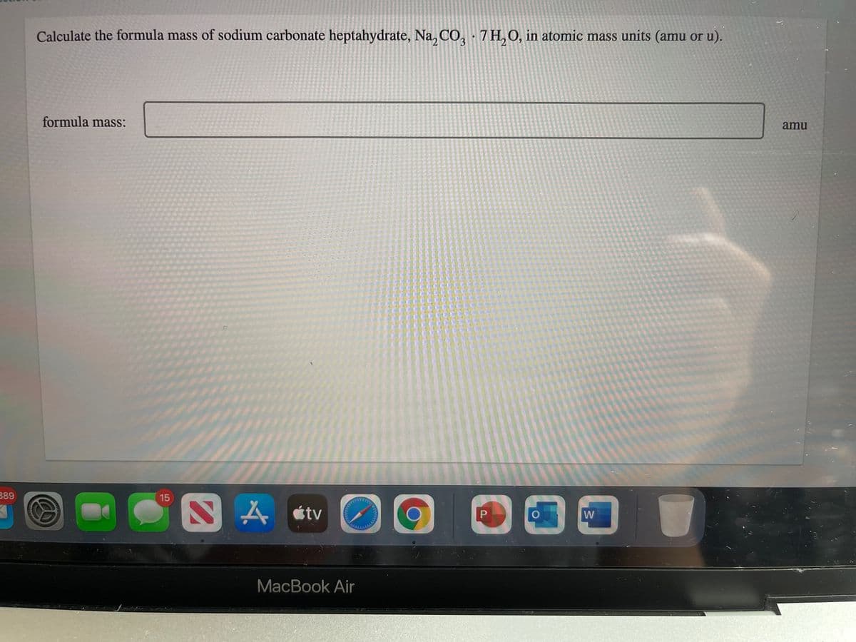 Calculate the formula mass of sodium carbonate heptahydrate, Na, CO, 7 H,O, in atomic mass units (amu or u).
formula mass:
amu
389
15
SA «tv
W
MacBook Air
