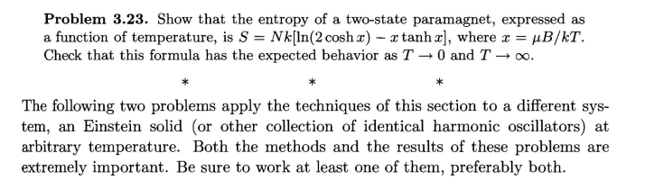 Problem 3.23. Show that the entropy of a two-state paramagnet, expressed as
a function of temperature, is S = Nk[ln (2 cosh x) - a tanh x], where x = µB/kT.
Check that this formula has the expected behavior as T→0 and T→∞0.
The following two problems apply the techniques of this section to a different sys-
tem, an Einstein solid (or other collection of identical harmonic oscillators) at
arbitrary temperature. Both the methods and the results of these problems are
extremely important. Be sure to work at least one of them, preferably both.