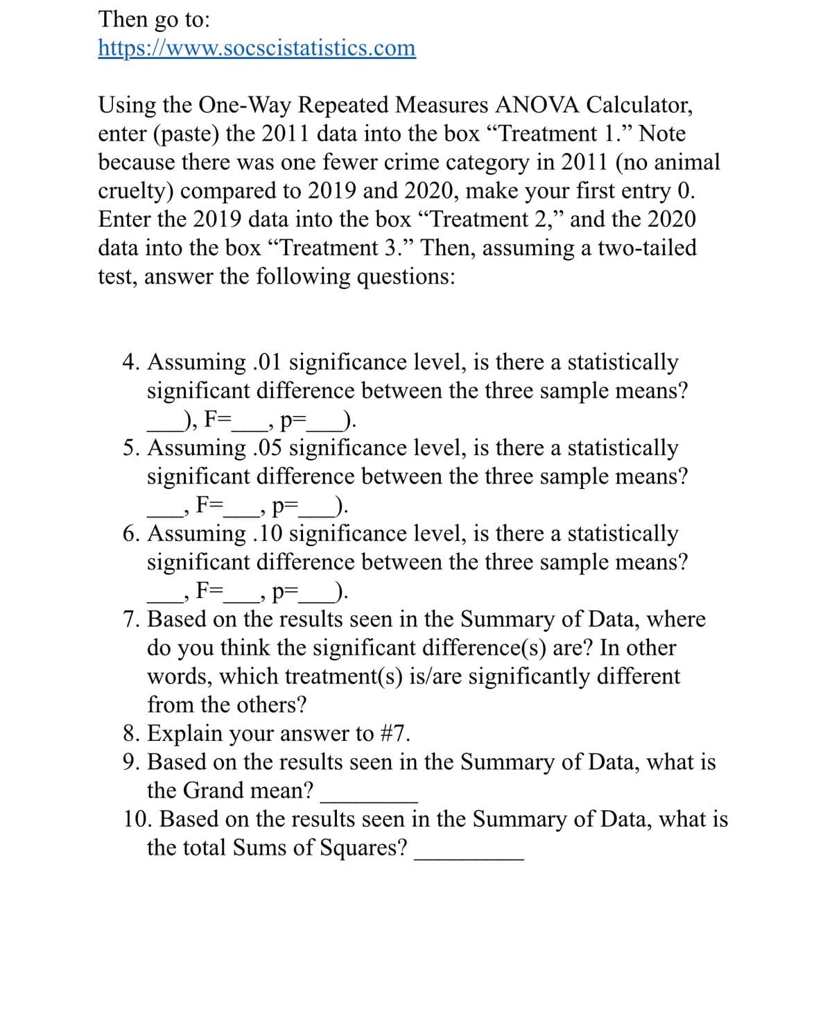 Then go to:
https://www.socscistatistics.com
Using the One-Way Repeated Measures ANOVA Calculator,
enter (paste) the 2011 data into the box "Treatment 1." Note
because there was one fewer crime category in 2011 (no animal
cruelty) compared to 2019 and 2020, make your first
entry 0.
Enter the 2019 data into the box "Treatment 2," and the 2020
data into the box "Treatment 3." Then, assuming a two-tailed
test, answer the following questions:
4. Assuming .01 significance level, is there a statistically
significant difference between the three sample means?
), F= _, p=_______).
5. Assuming .05 significance level, is there a statistically
significant difference between the three sample means?
F=
p=_______).
9
6. Assuming .10 significance level, is there a statistically
significant difference between the three sample means?
F=___, p=____).
9
7. Based on the results seen in the Summary of Data, where
do you think the significant difference(s) are? In other
words, which treatment(s) is/are significantly different
from the others?
8. Explain your answer to #7.
9. Based on the results seen in the Summary of Data, what is
the Grand mean?
10. Based on the results seen in the Summary of Data, what is
the total Sums of Squares?
