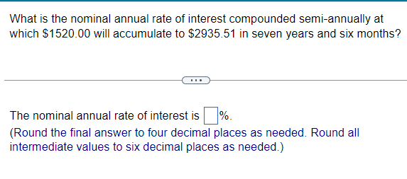 What is the nominal annual rate of interest compounded semi-annually at
which $1520.00 will accumulate to $2935.51 in seven years and six months?
The nominal annual rate of interest is %.
(Round the final answer to four decimal places as needed. Round all
intermediate values to six decimal places as needed.)