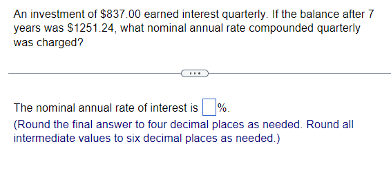 An investment of $837.00 earned interest quarterly. If the balance after 7
years was $1251.24, what nominal annual rate compounded quarterly
was charged?
The nominal annual rate of interest is %.
(Round the final answer to four decimal places as needed. Round all
intermediate values to six decimal places as needed.)