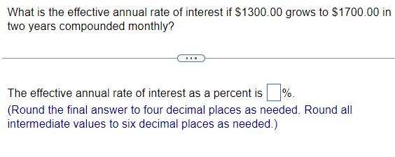 What is the effective annual rate of interest if $1300.00 grows to $1700.00 in
two years compounded monthly?
%.
The effective annual rate of interest as a percent is
(Round the final answer to four decimal places as needed. Round all
intermediate values to six decimal places as needed.)