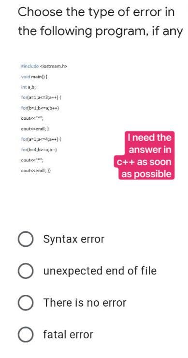 Choose the type of error in
the following program, if any
#include <iostream.h>
void main() {
int a,b;
for(a=1;a<=3;a++) {
for(b=1;b<=a,b++)
coute
cout<<endl; }
for(a=1;a<4;a++) {
I need the
answer in
for(b-4;b>=a;b-)
cout<<"
cout<<endl; }}
c++ as soon
as possible
O Syntax error
O unexpected end of file
O There is no error
O fatal error