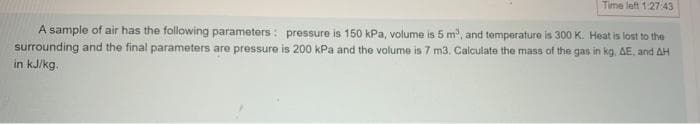 Time left 1:27:43
A sample of air has the following parameters: pressure is 150 kPa, volume is 5 m³, and temperature is 300 K. Heat is lost to the
surrounding and the final parameters are pressure is 200 kPa and the volume is 7 m3. Calculate the mass of the gas in kg. AE, and AH
in kJ/kg.