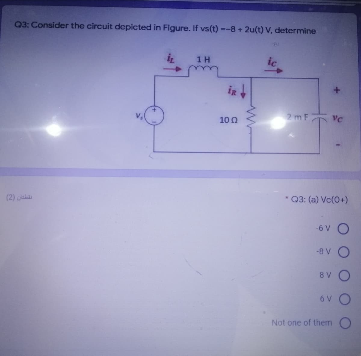 Q3: Consider the circuit depicted in Figure. If vs(t) =-8+2u(t) V, determine
1 H
ic
iR
2 m F VC
10 0
Q3: (a) Vc(0+)
(2) Jahi
-6 V O
-8 V O
8 V O
6 V O
Not one of them O
