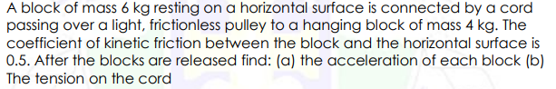 A block of mass 6 kg resting on a horizontal surface is connected by a cord
passing over a light, frictionless pulley to a hanging block of mass 4 kg. The
coefficient of kinetic friction between the block and the horizontal surface is
0.5. After the blocks are released find: (a) the acceleration of each block (b)
The tension on the cord
