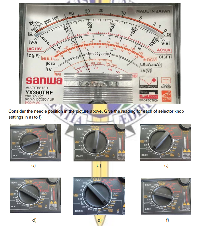 20
MADE IN JAPAN
30
10
50
500 200 100
50
2 1
100
20
150
30
6
200
40
8
10
250
V.A
IV-A
10
.05
+15
5 10
+20
AC10V
C(uF)
0. 01
-20
-25
-5
AC10V
CF)
10
+4
+25
-4
+5
15
±DCvl
LI(HA.mA)
LV(V)
2
INULLE
ICEO
ILV
INFE
100 200
500 1000
+15
+20
+22
10 0
sanwa DEOP SHUCK PROOR
NULL
METER
DROP PROOF
MULTITESTER
FUSE
YX360TRF
20KQ/V DC
9KQ/V DC250V UP
9KON AC
LDIODE
PROTECTION
Consider the needle position in the picture above. Give the reading for each of selector knob
settings in a) to f)
EDE
DCV
1000
DCV=
1000
250
DRAD
OGAD
DCV
10
Clu)
10
JOFF
JOFF
JOFF
0.25
100
2.5m
<100
2.5m
25 K
DCA
150ml
DCA
DCA
b)
c)
a)
T50 ACV
DCV.
1000
250
DCV 10o
DCV
OGADJ
50
10
10/
10
10/
CluF)
JOFF
JOFF
OFF
0.25
x1k
x100
2
2.5m
DCA
25m
DCA
X10
25m25 M1
DCA
150A
e)
f)
d)
