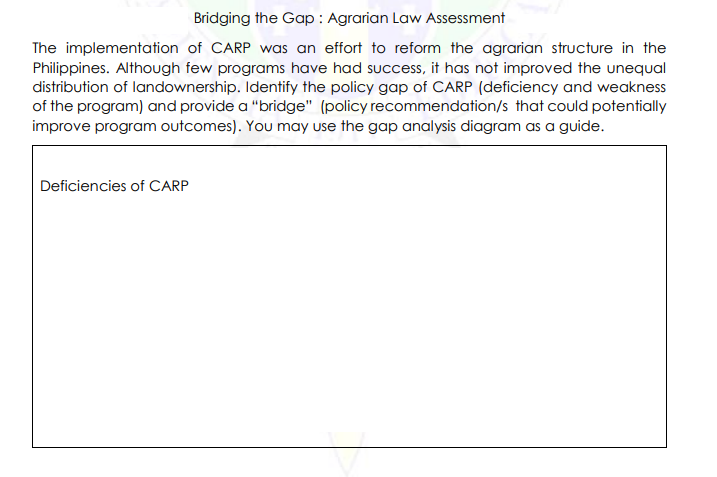 Bridging the Gap: Agrarian Law Assessment
The implementation of CARP was an effort to reform the agrarian structure in the
Philippines. Although few programs have had success, it has not improved the unequal
distribution of landownership. Identify the policy gap of CARP (deficiency and weakness
of the program) and provide a "bridge" (policy recommendation/s that could potentially
improve program outcomes). You may use the gap analysis diagram as a guide.
Deficiencies of CARP
