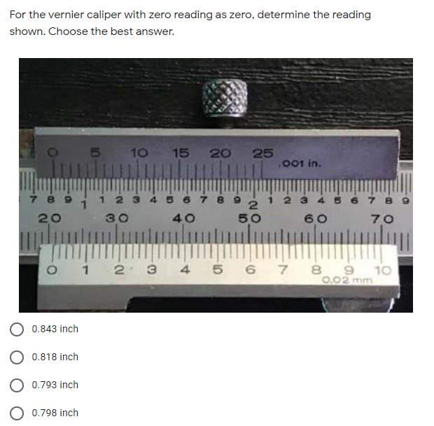 For the vernier caliper with zero reading as zero, determine the reading
shown. Choose the best answer.
5 10 15 20 25
.001 in.
7 8
2 3 4 5 6 7 8 9
2
50
20
30
40
60
70
1
2 3
4 5 6 7
8 9
10
0.02 mm
0.843 inch
0.818 inch
0.793 inch
0.798 inch
