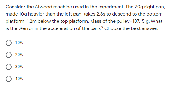 Consider the Atwood machine used in the experiment. The 70g right pan,
made 10g heavier than the left pan, takes 2.8s to descend to the bottom
platform, 1.2m below the top platform. Mass of the pulley=187.15 g. What
is the %error in the acceleration of the pans? Choose the best answer.
10%
20%
30%
40%
