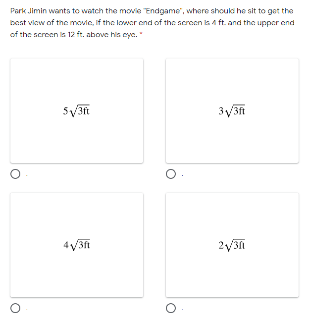 Park Jimin wants to watch the movie "Endgame", where should he sit to get the
best view of the movie, if the lower end of the screen is 4 ft. and the upper end
of the screen is 12 ft. above his eye. *
5V3ft
3V3ft
4V3ft
2V3ft
