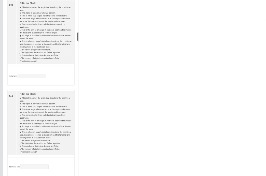 Q3
Initial arm
Q4
Fill in the Blank
a. This is the arm of the angle that lies along the positive x-
axis
b. The digits in a decimal follow a pattern.
c. This is when two angles have the same terminal arm.
d. The acute angle whose vertex is at the origin and whose
arms are the terminal arm of the angle and the x-axis.
e. Two perpendicular lines called axis that make four
quadrants.
f. This is the arm of an angle in standard position that meets
the initial arm at the origin to form an angle.
g. An angle in standard position whose terminal arm lies on
one of the axes
h. This is when an angle's initial arm lies along the positive x-
axis, the vertex is located at the origin and the terminal arm
lies anywhere in the Cartesian plane.
L. The values are given fraction form.
J. The digits in a decimal do not follow a pattern.
k. The number of digits in a decimal are finite.
1. The number of digits in a decimal are infinite.
Type in your answer.
Fill in the Blank
a. This is the arm of the angle that lies along the positive x-
axis
b. The digits in a decimal follow a pattern.
c. This is when two angles have the same terminal arm.
d. The acute angle whose vertex is at the origin and whose
arms are the terminal arm of the angle and the x-axis.
e. Two perpendicular lines called axis that make four
quadrants.
f. This is the arm of an angle in standard position that meets.
the initial arm at the origin to form an angle.
g. An angle in standard position whose terminal arm lies on
one of the axes.
h. This is when an angle's initial arm lies along the positive x-
axis, the vertex is located at the origin and the terminal arm
lies anywhere in the Cartesian plane.
i.
The values are given fraction form
Terminal arm
j. The digits in a decimal do not follow a pattern.
k. The number of digits in a decimal are finite
1. The number of digits in a decimal are infinite.
Type in your answer.