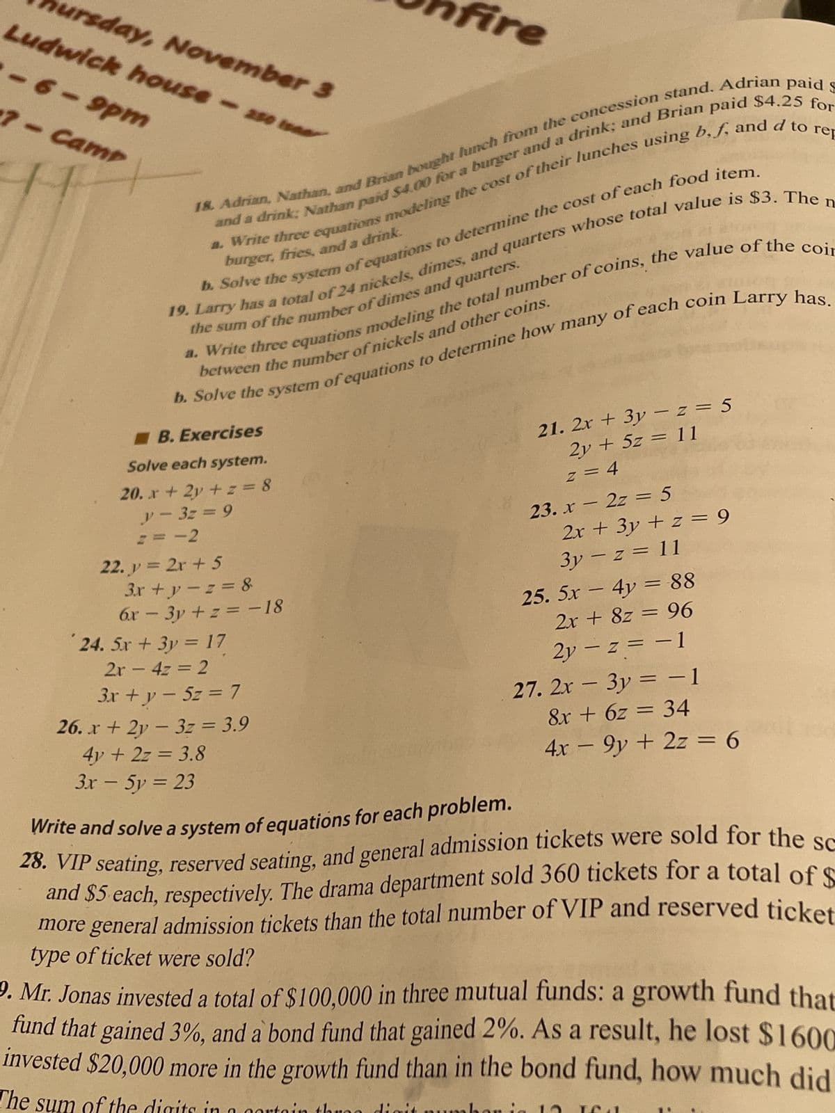 18. Adrian, Nathan, and Brian bought lunch from the concession stand. Adrian paid $
and a drink; Nathan paid $4.00 for a burger and a drink; and Brian paid $4.25 for
a. Write three equations modeling the cost of their lunches using b, f, and d to rep
burger, fries, and a drink.
b. Solve the system of equations to determine the cost of each food item.
19. Larry has a total of 24 nickels, dimes, and quarters whose total value is $3. The n
the sum of the number of dimes and quarters.
ursday, November 3
Ludwick house - 250 isa
-6-9pm
7- Camp
between the number of nickels and other coins.
a. Write three equations modeling the total number of coins, the value of the coir
b. Solve the system of equations to determine how many of each coin Larry has.
B. Exercises
Solve each system.
20. x + 2y + z = 8
y=3z = 9
== -2
22. y = 2x + 5
Fire
3x+y=z=&
6x - 3y +z = -18
24. Sx + 3y = 17
2x - 4z = 2
3x + y = 5z = 7
26. x + 2y3z = 3.9
4y + 2z = 3.8
3x - 5y = 23
21. 2x + 3y -z = 5
2y + 5z = 11
z = 4
23.x2z=5
2x + 3y + z = 9
3y -z = 11
25. 5x - 4y = 88
2x + 8z = 96
2y-z = -1
27. 2x - 3y = −1
8x + 6z = 34
4x − 9y + 2z = 6
136
Write and solve a system of equations for each problem.
28. VIP seating, reserved seating, and general admission tickets were sold for the sc
and $5 each, respectively. The drama department sold 360 tickets for a total of $
more general admission tickets than the total number of VIP and reserved ticket
type of ticket were sold?
9. Mr. Jonas invested a total of $100,000 in three mutual funds: a growth fund that
fund that gained 3%, and a bond fund that gained 2%. As a result, he lost $1600
invested $20,000 more in the growth fund than in the bond fund, how much did
The sum of