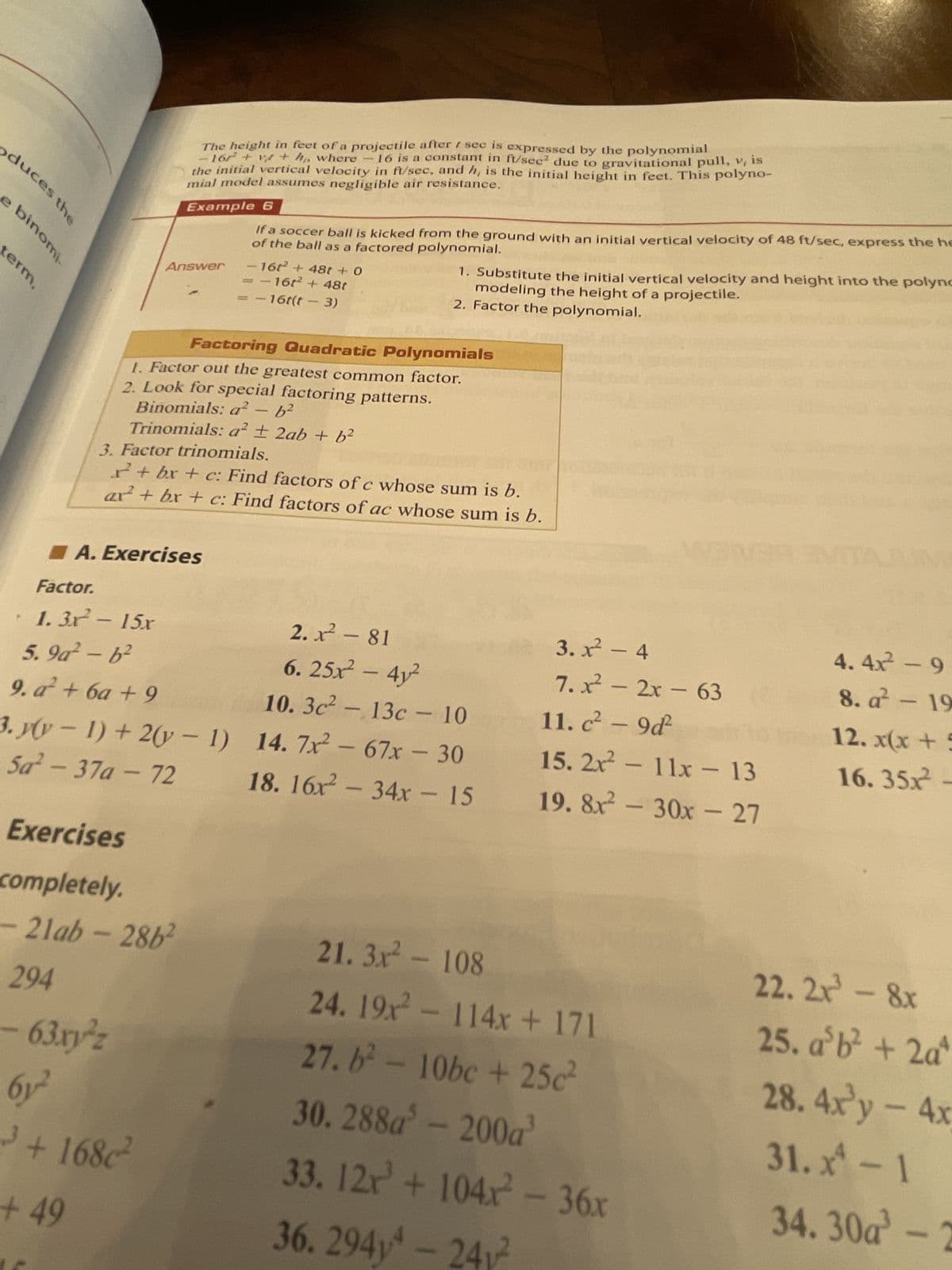 duces the
e binomi.
term,
294
Factor.
1.3x² - 15x
The height in feet of a projectile after t sec is expressed by the polynomial
- 167² + vt + h, where -16 is a constant in ft/sec² due to gravitational pull, v, is
the initial vertical velocity in ft/sec, and h, is the initial height in feet. This polyno-
mial model assumes negligible air resistance.
Example 6
of the ball as a factored polynomial.
If a soccer ball is kicked from the ground with an initial vertical velocity of 48 ft/sec, express the he
Answer
3. Factor trinomials.
Factoring Quadratic Polynomials
1. Factor out the greatest common factor.
2. Look for special factoring patterns.
Binomials: a² - b²
Trinomials: a² ± 2ab + b²
A. Exercises
Exercises
completely.
-21ab-2862
63.xyz
r+bx+c: Find factors of c whose sum is b.
ar² + bx + c: Find factors of ac whose sum is b.
5.9a²-b²
9. a² + 6a +9
3. y(y-1) + 2(y-1)
Sa²-37a-72
6y2²
3+168c²
+49
- 16t² + 48t + 0
= -16t² + 48t
- 16t(t - 3)
1. Substitute the initial vertical velocity and height into the polyno
modeling the height of a projectile.
2. Factor the polynomial.
2.x² - 81
6. 25x² - 4y²
10. 3c²-13c - 10
14.7x² - 67x - 30
18. 16x² - 34x - 15
3.x² - 4
7.x² - 2x - 63
11. c² - 9d²
15. 2x² - 11x - 13
19. 8x² - 30x - 27
21.3x² - 108
24. 19x² - 114x + 171
27. b² - 10bc +25c²
30.288a³ - 200a³
33. 12x³ + 104x² - 36x
36. 294-2412
4.4x² - 9
8. a 19
12. x(x +
16. 35x²-
22. 2x³ - 8x
25. a³b² + 2aª
28. 4x'y - 4x
31. x² - 1
34.30a-2