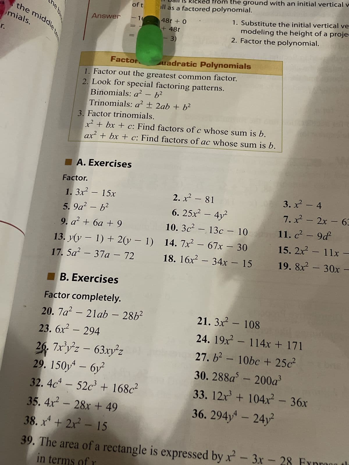 r.
ne bing
mials.
the middle ter
Answer
of t
-10
A. Exercises
Factor.
1.3x² - 15x
5.9a² - b²
9. a² + 6a +9
13. y(y − 1) + 2(y-1)
17. 5a² - 37a - 72
licked from the ground with an initial vertical v
ill as a factored polynomial.
Factor
uadratic Polynomials
1. Factor out the greatest common factor.
2. Look for special factoring patterns.
Binomials: a² - b²
Trinomials: a² + 2ab + b²
B. Exercises
Factor completely.
20. 7a² - 21ab - 286²
23.6x² - 294
48t + 0
+ 48t
3)
3. Factor trinomials.
x² + bx + c: Find factors of c whose sum is b.
ax² + bx + c: Find factors of ac whose sum is b.
26. 7x³y²z - 63xy²z
29. 150y4 - 6y²
32. 4c4 - 52c³ + 168c²
35. 4x² - 28x +49
38. x² + 2x² - 15
-
1. Substitute the initial vertical ve
modeling the height of a proje
2. Factor the polynomial.
2. x² - 81
6.25x² - 4y²
10. 3c² - 13c - 10
14. 7x² - 67x - 30
18. 16x² - 34x - 15
3.x² - 4
7.x² - 2x - 63
11. c² - 9d²2
15. 2x² - 11x -
19. 8x² - 30x -
21.3x² - 108
24. 19x² - 114x + 171
27. b² - 10bc + 25c²
30. 288a - 200a³
33. 12x³ + 104x² - 36x
36.294y4 - 24y²
39. The area of a rectangle is expressed by x²-3x - 28 Fr
in terms of r