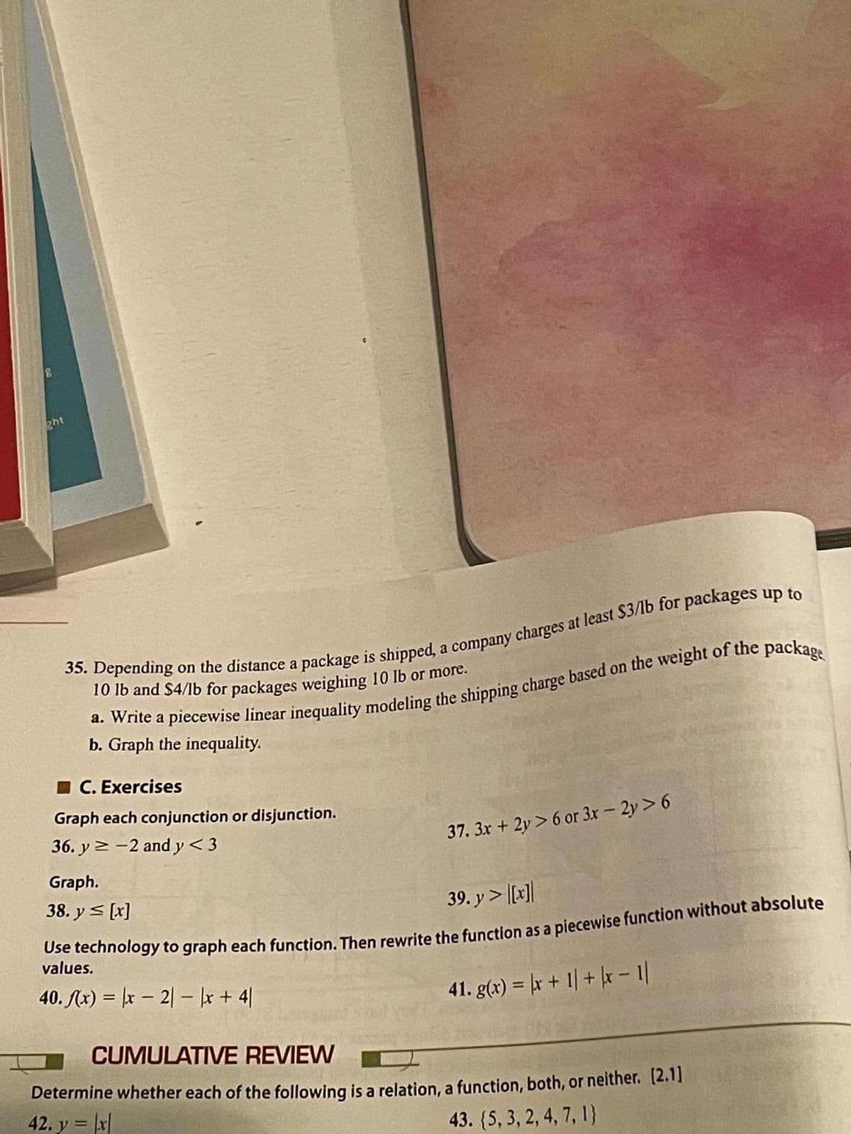 2
ght
35. Depending on the distance a package is shipped, a company charges at least $3/lb for packages up to
10 lb and $4/lb for packages weighing 10 lb or more.
a. Write a piecewise linear inequality modeling the shipping charge based on the weight of the package
b. Graph the inequality.
C. Exercises
Graph each conjunction or disjunction.
36. y ≥-2 and y < 3
37. 3x + 2y> 6 or 3x - 2y > 6
Graph.
38. y ≤ [x]
39. y> [x]
Use technology to graph each function. Then rewrite the function as a piecewise function without absolute
values.
40. f(x) = x - 2|-|x +41
41. g(x)= x+1| + |x-1|
CUMULATIVE REVIEW
Determine whether each of the following is a relation, a function, both, or neither. [2.1]
42. y = |x|
43. (5, 3, 2, 4, 7, 1}