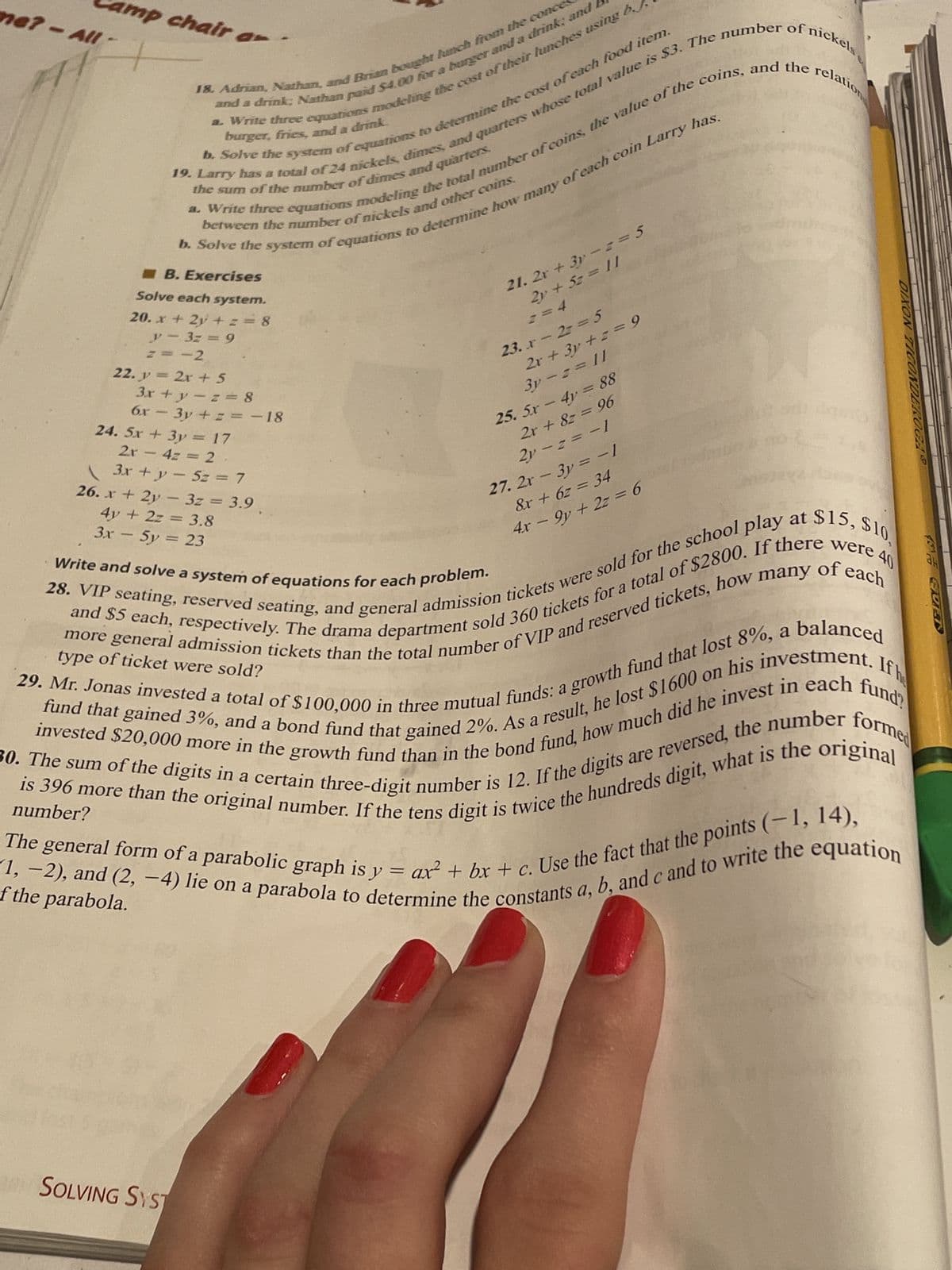 me? - All
Al
18. Adrian, Nathan, and Brian bought lunch from the conces
and a drink; Nathan paid $4.00 for a burger and a drink and
a. Write three equations modeling the cost of their lunches using b
b. Solve the system of equations to determine the cost of each food item.
burger, fries, and a drink.
19. Larry has a total of 24 nickels, dimes, and quarters whose total value is $3. The number of nickels,
a. Write three equations modeling the total number of coins, the value of the coins, and the relation
b. Solve the system of equations to determine how many of each coin Larry has.
the sum of the number of dimes and quarters.
between the number of nickels and other coins.
mp chair ar
B. Exercises
Solve each system.
20. x + 2y +z = 8
y 3z = 9
z=-2
22. y = 2x + 5
1
3x + y -z = 8
6x - 3y + z = -18
24. 5x + 3y = 17
2r - 4z = 2
-
3x + y = 5z = 7
21. 2x+3y=z=5
2y + 5z = 11
== 4
SOLVING SYST
23. x - 2= = 5
2x + 3y +z = 9
3y=z=11
25. 5x - 4y = 88
2x + 8z = 96
2y-2=-1
27. 2x - 3y = − 1
&x + 6z = 34
4x − 9y+ 2z = 6
-
ge
DIXON TICONDE
IGAS
$15, $10,
40
of each
26. x + 2y - 3z = 3.9
4y + 2z = 3.8
3x - 5y
= 23
Write and solve a system of equations for each problem.
If he
28. VIP seating, reserved seating, and general admission tickets were sold for the school play at
and $5 each, respectively. The drama department sold 360 tickets for a total of $2800. If there were 4
more general admission tickets than the total number of VIP and reserved tickets, how many
29. Mr. Jonas invested a total of $100,000 in three mutual funds: a growth fund that lost 8%, a
fund that gained 3%, and a bond fund that gained 2%. As a result, he lost $1600 on his investment.
invested $20,000 more in the growth fund than in the bond fund, how much did he invest in each fund
is 396 more than the original number. If the tens digit is twice the hundreds digit, what is the original
30. The sum of the digits in a certain three-digit number is 12. If the digits are reversed, the number forme
The general form of a parabolic graph is y = ax² + bx + c. Use the fact that the points (-1, 14),
-1, -2), and (2, -4) lie on a parabola to determine the constants a, b, and c and to write the equation
type of ticket were sold?
number?
of the parabola.