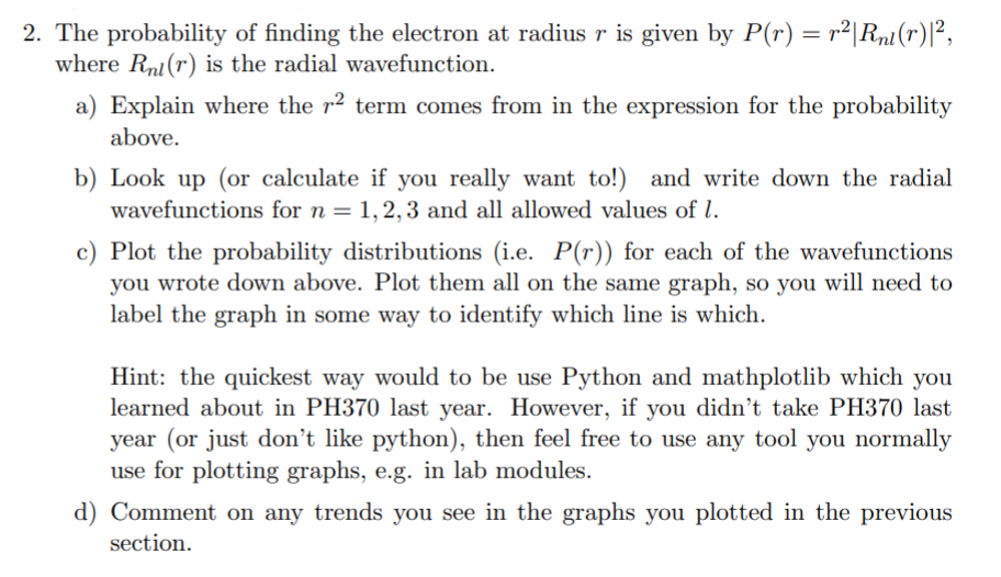 2. The probability of finding the electron at radius r is given by P(r) = r²|Rn1(r)P,
where Rni(r) is the radial wavefunction.
a) Explain where the r² term comes from in the expression for the probability
above.
b) Look up (or calculate if you really want to!) and write down the radial
wavefunctions for n = 1,2, 3 and all allowed values of l.
c) Plot the probability distributions (i.e.
you wrote down above. Plot them all on the same graph, so you will need to
label the graph in some way to identify which line is which.
P(r)) for each of the wavefunctions
Hint: the quickest way would to be use Python and mathplotlib which you
learned about in PH370 last year. However, if you didn't take PH370 last
year (or just don’t like python), then feel free to use any tool you normally
use for plotting graphs, e.g. in lab modules.
d) Comment on any trends you see in the graphs you plotted in the previous
section.
