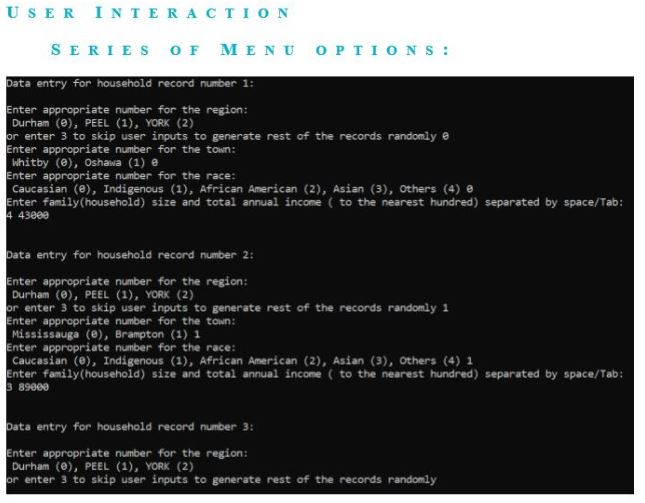 USER I NTERACTION
SERIES OF MENU OPTIONS:
Data entry for household record number 1:
Enter appropriate number for the region:
Durham (0), PEEL (1), YORK (2)
or enter 3 to skip user inputs to generate rest of the records randomly e
Enter appropriate number for the town:
Whitby (e), Oshawa (1) e
Enter appropriate number for the race:
Caucasian (e), Indigenous (1), African American (2), Asian (3), others (4) e
Enter family(household) size and total annual income ( to the nearest hundred) separated by space/Tab:
4 43000
Data entry for household record number 2:
Enter appropriate number for the region:
Durham (0), PEEL (1), YORK (2)
or enter 3 to skip user inputs to generate rest of the records randomly 1
Enter appropriate number for the town:
Mississauga (e), Brampton (1) 1
Enter appropriate number for the race:
Caucasian (e), Indigenous (1), African American (2), Asian (3), others (4) 1
Enter family(household) size and total annual income ( to the nearest hundred) separated by space/Tab:
3 89000
Data entry for household record number 3:
Enter appropriate number for the region:
Durham (e), PEEL (1), YORK (2)
or enter 3 to skip user inputs to generate rest of the records randomly
