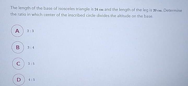 The length of the base of isosceles triangle is 24 cm and the length of the leg is 20 cm. Determine
the ratio in which center of the inscribed circle divides the altitude on the base.
A 2:3
B
3:4
C
3:5
D
4:5