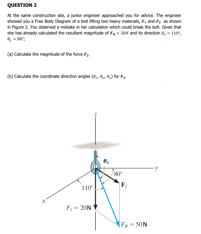 QUESTION 2
At the same construction site, a junior engineer approached you for advice. The engineer
showed you a Free Body Diagram of a bolt lifting two heavy materials, F1 and F2 as shown
in Figure 2. You observed a mistake in her calculation which could break the bolt. Given that
she has already calculated the resultant magnitude of FR = 50N and its direction 0, = 110°,
8y = 80°;
(a) Calculate the magnitude of the force F2.
(b) Calculate the coordinate direction angles (8,, 0y, 02) for F2.
80°
F2
110°.
F = 20N
FR = 50N
