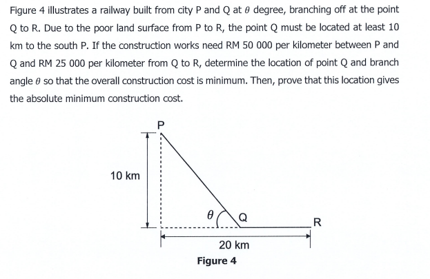 Figure 4 illustrates a railway built from city P and Q at 0 degree, branching off at the point
Q to R. Due to the poor land surface from P to R, the point Q must be located at least 10
km to the south P. If the construction works need RM 50 000 per kilometer between P and
Q and RM 25 000 per kilometer from Q to R, determine the location of point Q and branch
angle e so that the overall construction cost is minimum. Then, prove that this location gives
the absolute minimum construction ocost.
10 km
Q
R
20 km
Figure 4
