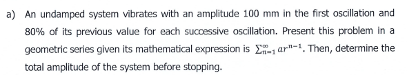 a) An undamped system vibrates with an amplitude 100 mm in the first oscillation and
80% of its previous value for each successive oscillation. Present this problem in a
geometric series given its mathematical expression is E- 1 ar"-1. Then, determine the
total amplitude of the system before stopping.
