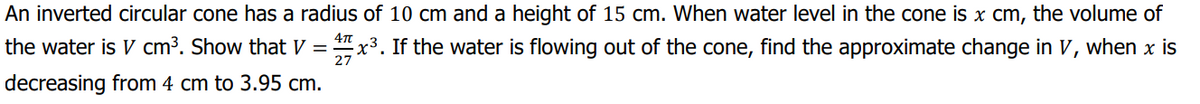 An inverted circular cone has a radius of 10 cm and a height of 15 cm. When water level in the cone is x cm, the volume of
the water is V cm³. Show that V = "x3. If the water is flowing out of the cone, find the approximate change in V, when x is
27
decreasing from 4 cm to 3.95 cm.
