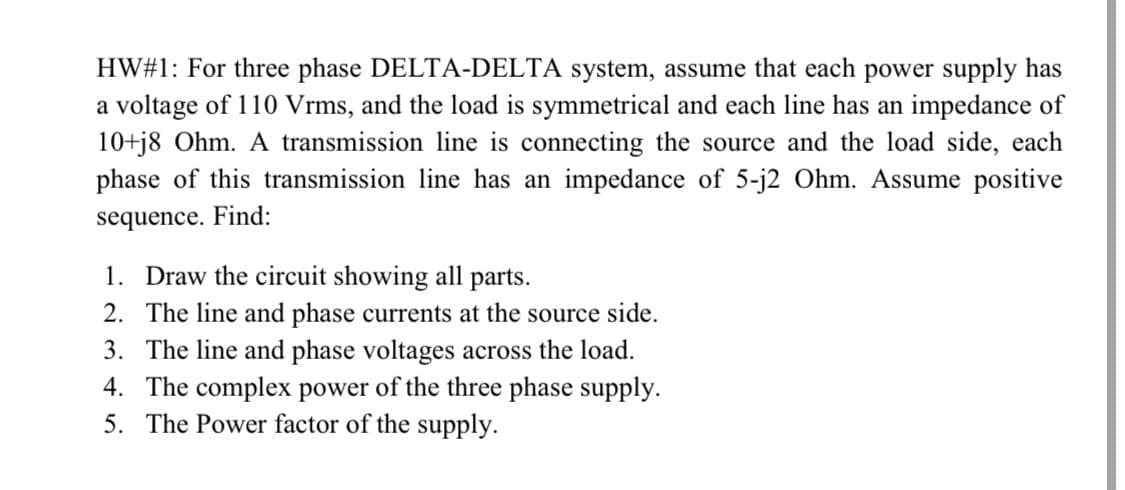 HW#1: For three phase DELTA-DELTA system, assume that each power supply has
a voltage of 110 Vrms, and the load is symmetrical and each line has an impedance of
10+j8 Ohm. A transmission line is connecting the source and the load side, each
phase of this transmission line has an impedance of 5-j2 Ohm. Assume positive
sequence. Find:
1. Draw the circuit showing all parts.
2. The line and phase currents at the source side.
3. The line and phase voltages across the load.
4. The complex power of the three phase supply.
5. The Power factor of the supply.
