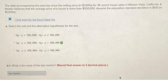 The data accompanying this exercise show the selling price (in $1,000s) for 36 recent house sales in Mission Viejo, California. A
Realtor believes that the average price of a house is more than $500,000. Assume the population standard deviation is $100 (in
$1,000s).
A Click here for the Excel Data File
a. Select the null and the alternative hypotheses for the test.
Hạ: H= 500,000; HA: H * 50e,000
Hạ: Hs 500,000; HA: H > 500,000 O
He: H 500,000: HA: H < 50,000
b-1. What is the value of the test statistic? (Round final answer to 2 decimal places.)
Test statistic
