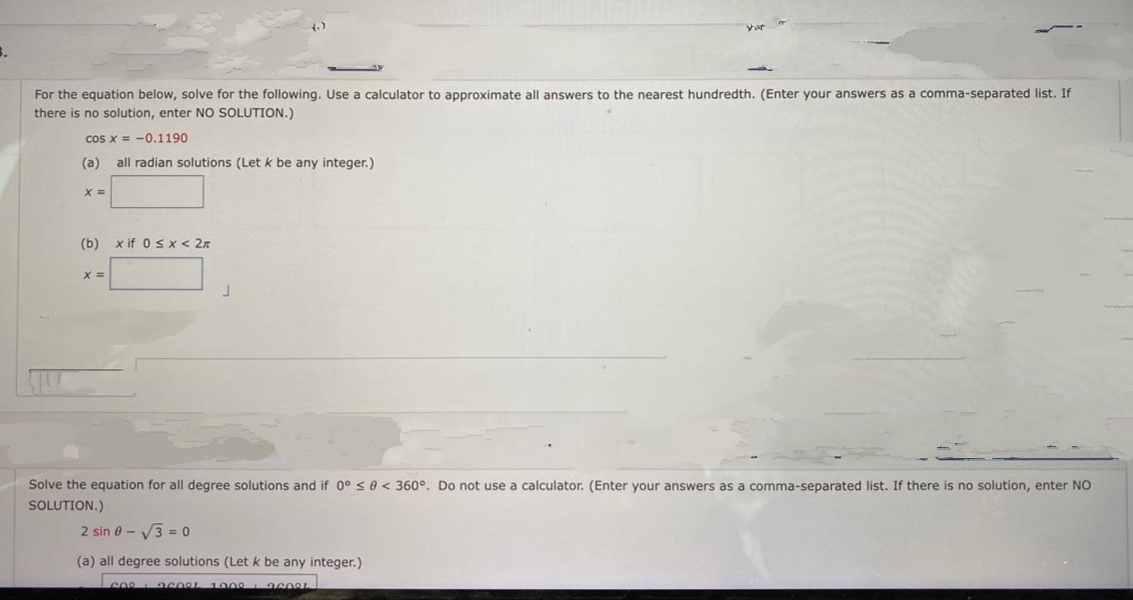 For the equation below, solve for the following. Use a calculator to approximate all answers to the nearest hundredth. (Enter your answers as a comma-separated list. If
there is no solution, enter NO SOLUTION.)
cos x = -0.1190
(а)
all radian solutions (Let k be any integer.)
(b) x if 0 s x< 2x
%3=
Solve the equation for all degree solutions and if 0° s 0 < 360°. Do not use a calculator. (Enter your answers as a comma-separated list. If there is no solution, enter NO
SOLUTION.)
2 sin 0 - V3 = 0
(a) all degree solutions (Let k be any integer.)
