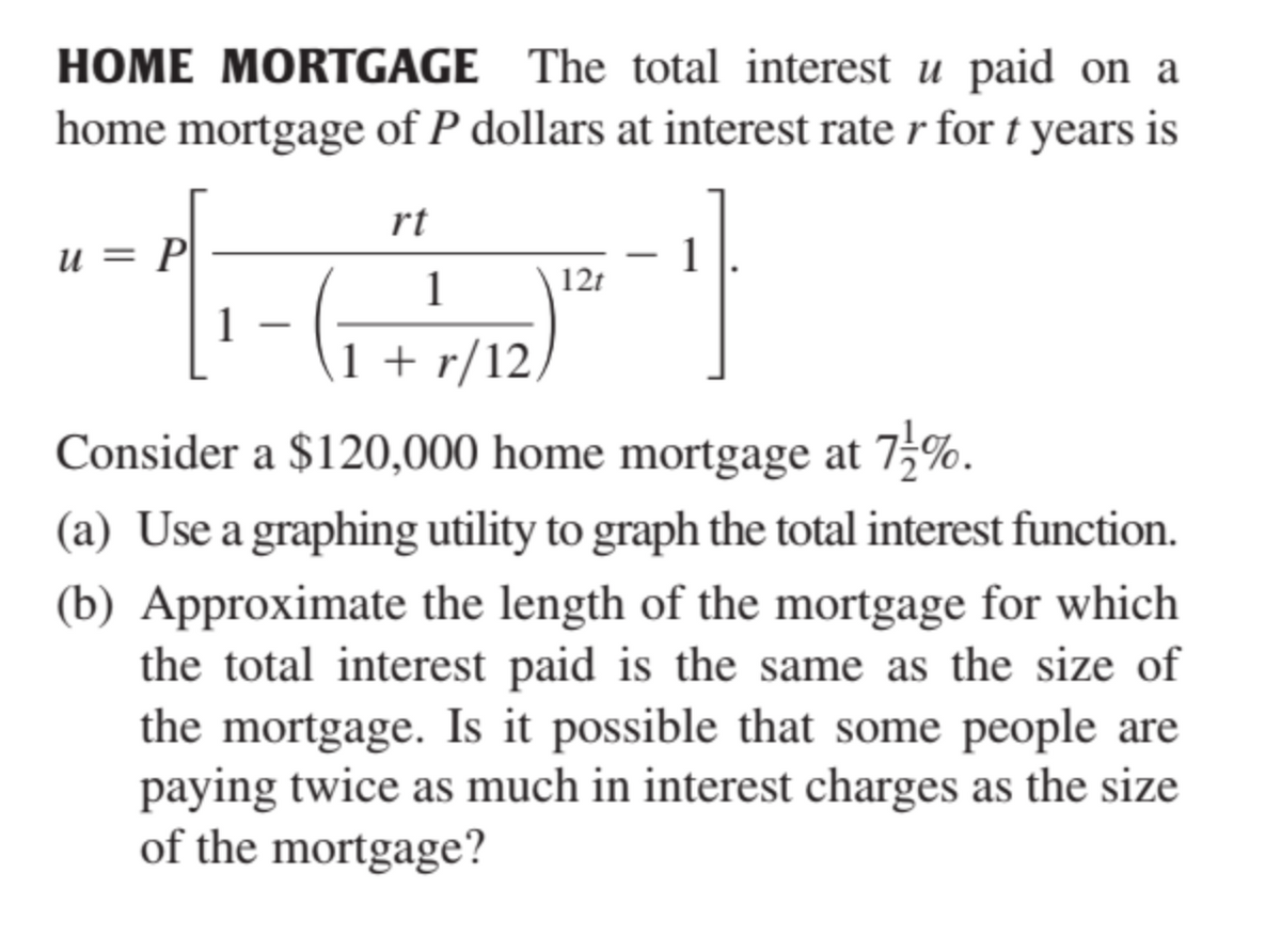 HOME MORTGAGE The total interest u paid on a
home mortgage of P dollars at interest rate r for t years is
rt
u = P|
1
12t
1
1
1 + r/12,
Consider a $120,000 home mortgage at 75%.
(a) Use a graphing utility to graph the total interest function.
(b) Approximate the length of the mortgage for which
the total interest paid is the same as the size of
the mortgage. Is it possible that some people are
paying twice as much in interest charges as the size
of the mortgage?
