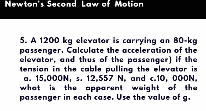 Newton's Second Law of Motion
5. A 1200 kg elevator is carrying an 80-kg
passenger. Calculate the acceleration of the
elevator, and thus of the passenger) if the
tension in the cable pulling the elevator is
a. 15,000N, s. 12,557 N, and c.10, 000N,
what is
the apparent weight of the
passenger in each case. Use the value of g.
