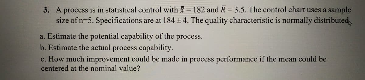 3. A process is in statistical control with x = 182 and R = 3.5. The control chart uses a sample
size of n=5. Specifications are at 184 +4. The quality characteristic is normally distributed
%3D
a. Estimate the potential capability of the process.
b. Estimate the actual process capability.
c. How much improvement could be made in process performance if the mean could be
centered at the nominal value?
