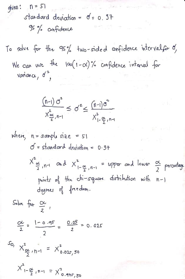 given : n = 51
standard deviation = d= 0. 37
95 % Confidence
To solve for the 95% tuo- sided onfidence intervalfor o,
We can ure the loo(1-0)% confidence interval for
variance, o?
(a-1) o*
2.
where, n=
- samplı size = 5I
d = standard deviation = 0:37
and x
« n-1 =
= upper and lower a
percatage
n-1
points of the chi-square. distribution with n-)
degres of free dom.
Solve for 으
|-0.95
0.05
= 0. 025
%3D
2
2
So
X0.025, 50
%3D
1-목 ,n-1 = Xo.이7도, 50
