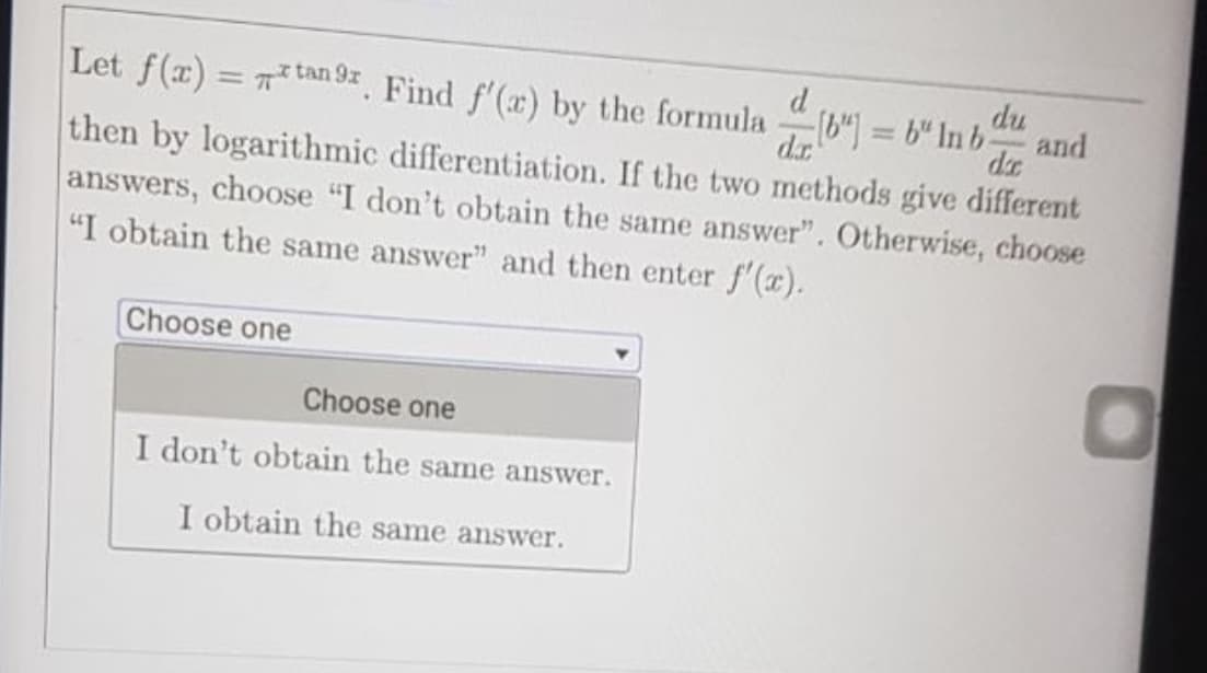 d
Let f(x) = 7tan 97 Find f'(r) by the formula
d.r
du
b") = b" In b-
%3D
and
de
then by logarithmic differentiation. If the two methods give different
answers, choose "I don't obtain the same answer". Otherwise, choose
"I obtain the same answer" and then enter f'(x).
Choose one
Choose one
I don't obtain the same answer.
I obtain the same answer.
