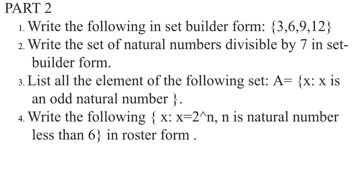 PART 2
1. Write the following in set builder form: {3,6,9,12}
2. Write the set of natural numbers divisible by 7 in set-
builder form.
3. List all the element of the following set: A= {x: x is
an odd natural number }.
4. Write the following { x: x=2^n, n is natural number
less than 6} in roster form.
